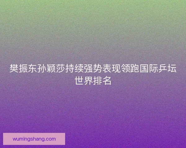 樊振东孙颖莎持续强势表现领跑国际乒坛世界排名