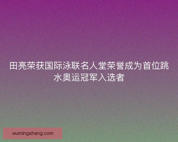田亮荣获国际泳联名人堂荣誉成为首位跳水奥运冠军入选者