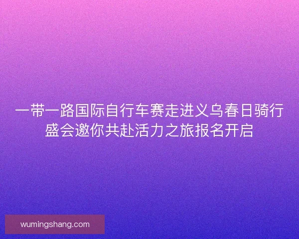 一带一路国际自行车赛走进义乌春日骑行盛会邀你共赴活力之旅报名开启