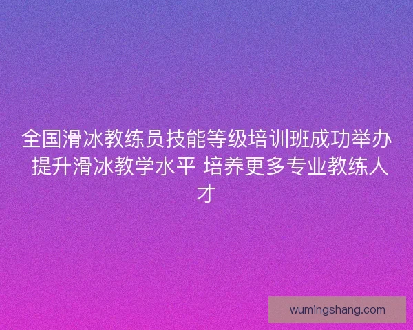 全国滑冰教练员技能等级培训班成功举办 提升滑冰教学水平 培养更多专业教练人才