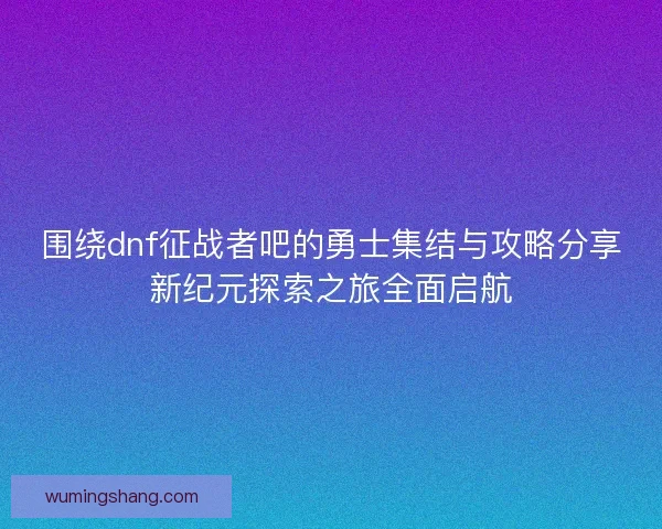围绕dnf征战者吧的勇士集结与攻略分享新纪元探索之旅全面启航