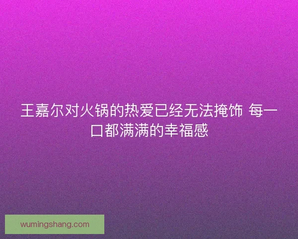 王嘉尔对火锅的热爱已经无法掩饰 每一口都满满的幸福感