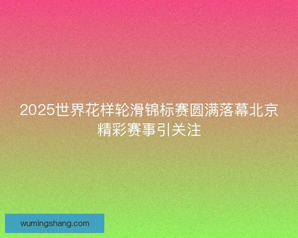2025世界花样轮滑锦标赛圆满落幕北京精彩赛事引关注