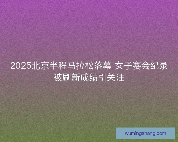 2025北京半程马拉松落幕 女子赛会纪录被刷新成绩引关注