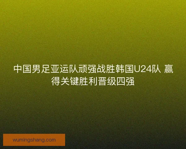 中国男足亚运队顽强战胜韩国U24队 赢得关键胜利晋级四强