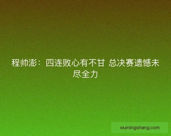 程帅澎：四连败心有不甘 总决赛遗憾未尽全力