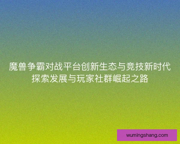 魔兽争霸对战平台创新生态与竞技新时代探索发展与玩家社群崛起之路
