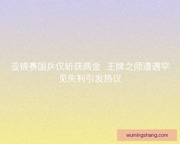 亚锦赛国乒仅斩获两金  王牌之师遭遇罕见失利引发热议