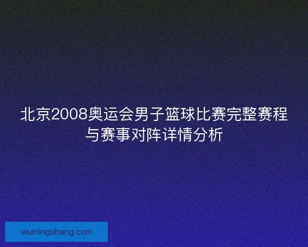 北京2008奥运会男子篮球比赛完整赛程与赛事对阵详情分析