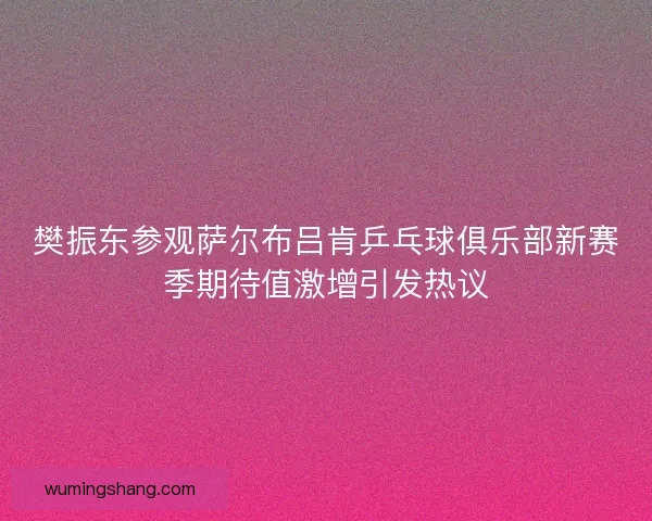 樊振东参观萨尔布吕肯乒乓球俱乐部新赛季期待值激增引发热议