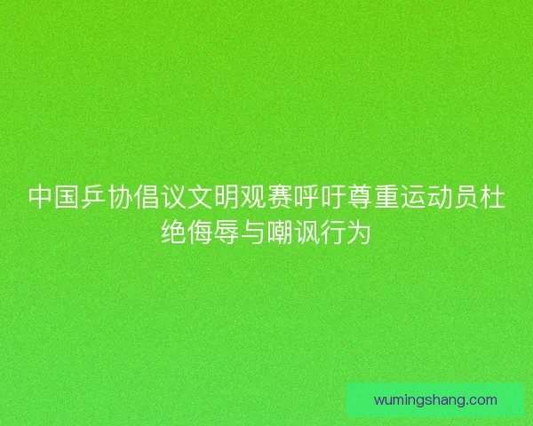 中国乒协倡议文明观赛呼吁尊重运动员杜绝侮辱与嘲讽行为