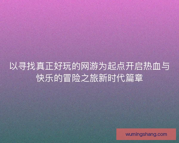 以寻找真正好玩的网游为起点开启热血与快乐的冒险之旅新时代篇章