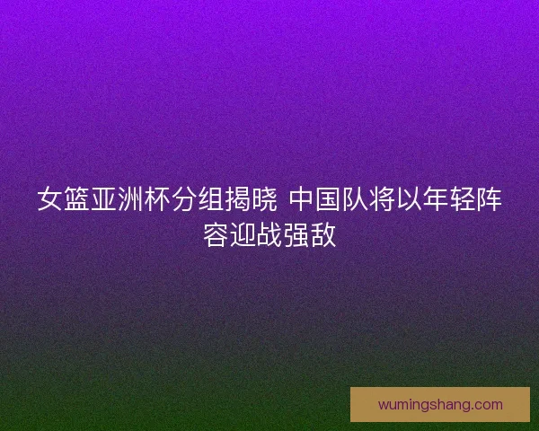 女篮亚洲杯分组揭晓 中国队将以年轻阵容迎战强敌