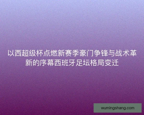 以西超级杯点燃新赛季豪门争锋与战术革新的序幕西班牙足坛格局变迁