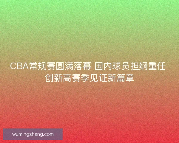 CBA常规赛圆满落幕 国内球员担纲重任 创新高赛季见证新篇章