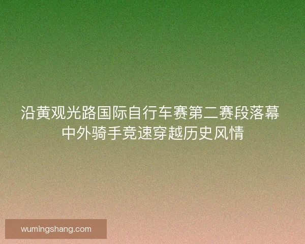 沿黄观光路国际自行车赛第二赛段落幕 中外骑手竞速穿越历史风情