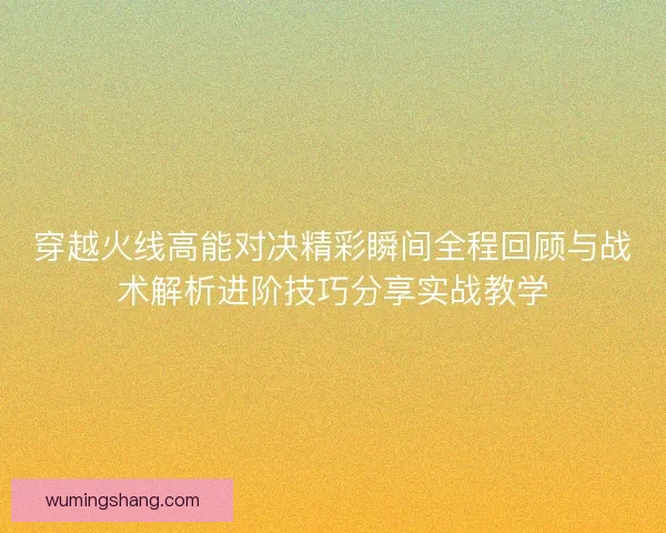 穿越火线高能对决精彩瞬间全程回顾与战术解析进阶技巧分享实战教学