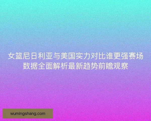 女篮尼日利亚与美国实力对比谁更强赛场数据全面解析最新趋势前瞻观察