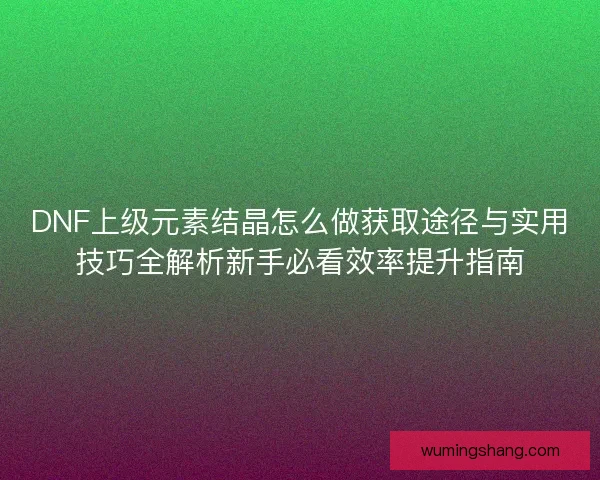 DNF上级元素结晶怎么做获取途径与实用技巧全解析新手必看效率提升指南