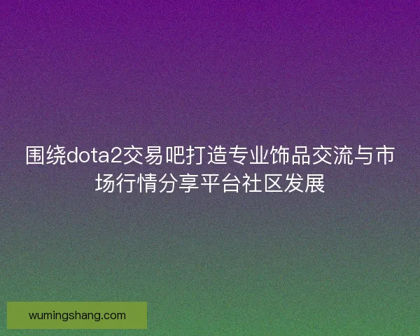围绕dota2交易吧打造专业饰品交流与市场行情分享平台社区发展