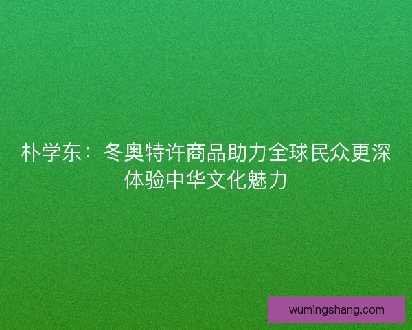 朴学东：冬奥特许商品助力全球民众更深体验中华文化魅力