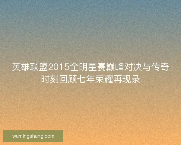 英雄联盟2015全明星赛巅峰对决与传奇时刻回顾七年荣耀再现录 英雄联盟2015全明星赛巅峰对决与传奇时刻回顾七年荣耀再现录