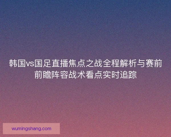 韩国vs国足直播焦点之战全程解析与赛前前瞻阵容战术看点实时追踪
