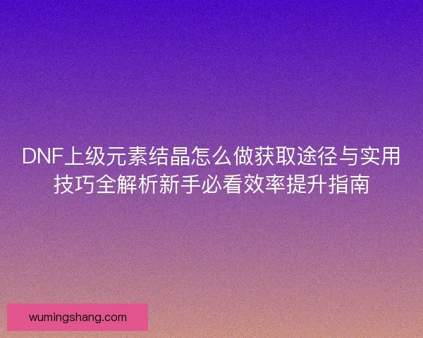 DNF上级元素结晶怎么做获取途径与实用技巧全解析新手必看效率提升指南