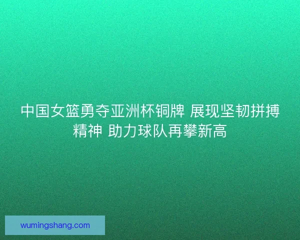 中国女篮勇夺亚洲杯铜牌 展现坚韧拼搏精神 助力球队再攀新高