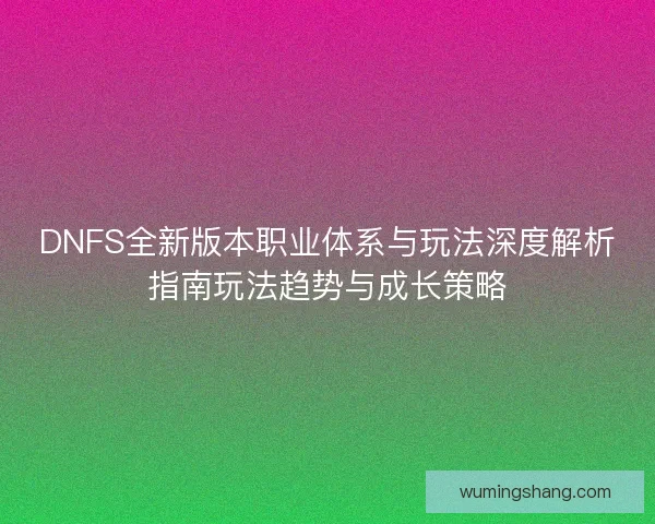 DNFS全新版本职业体系与玩法深度解析指南玩法趋势与成长策略