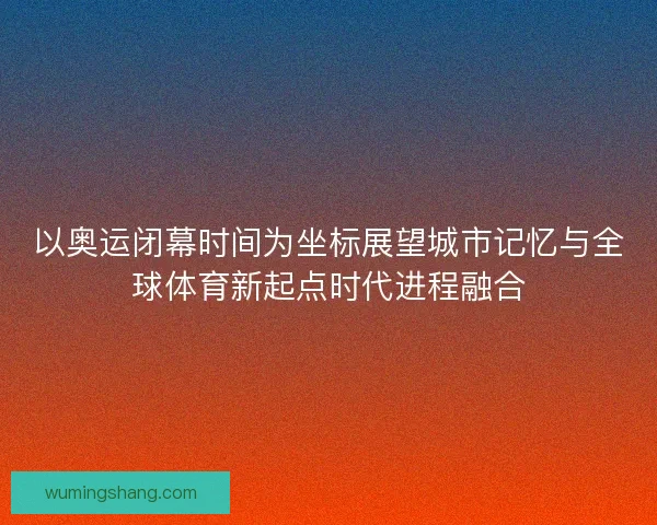 以奥运闭幕时间为坐标展望城市记忆与全球体育新起点时代进程融合